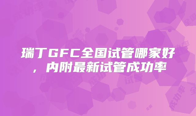 瑞丁GFC全国试管哪家好，内附最新试管成功率