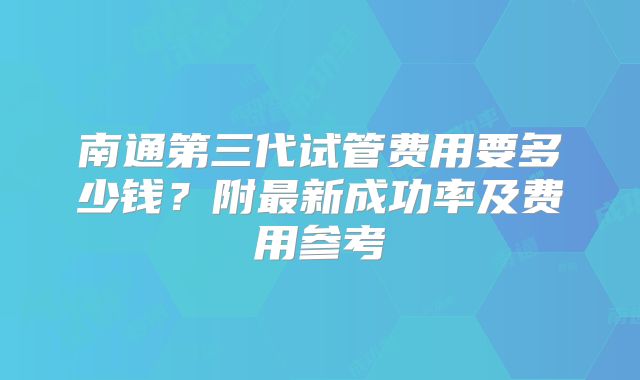 南通第三代试管费用要多少钱？附最新成功率及费用参考