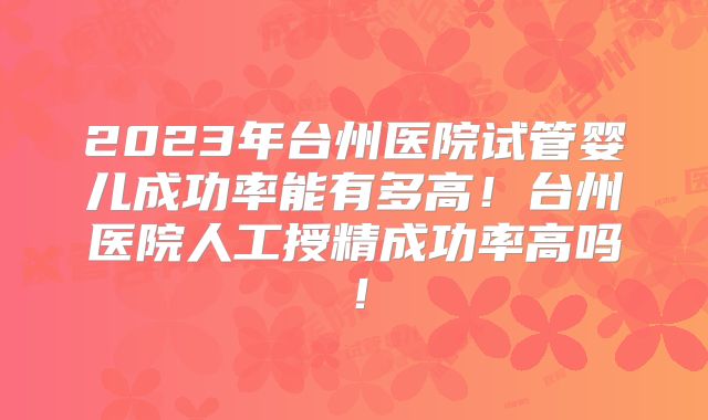 2023年台州医院试管婴儿成功率能有多高!台州医院人工授精成功率高吗!