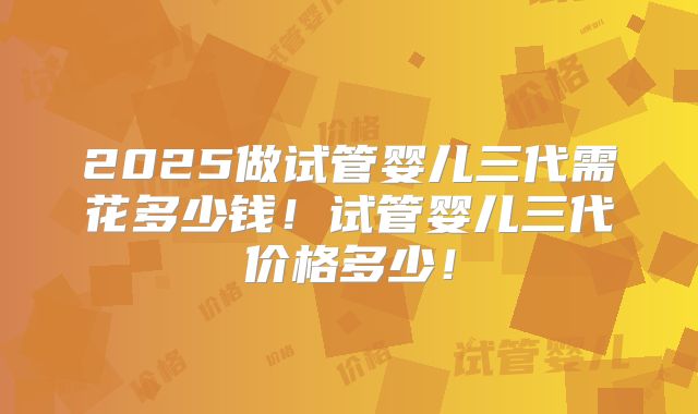 2025做试管婴儿三代需花多少钱！试管婴儿三代价格多少！