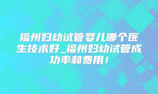 福州妇幼试管婴儿哪个医生技术好_福州妇幼试管成功率和费用!