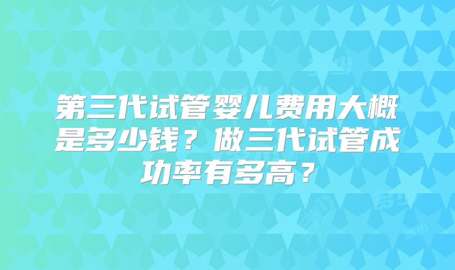 第三代试管婴儿费用大概是多少钱？做三代试管成功率有多高？