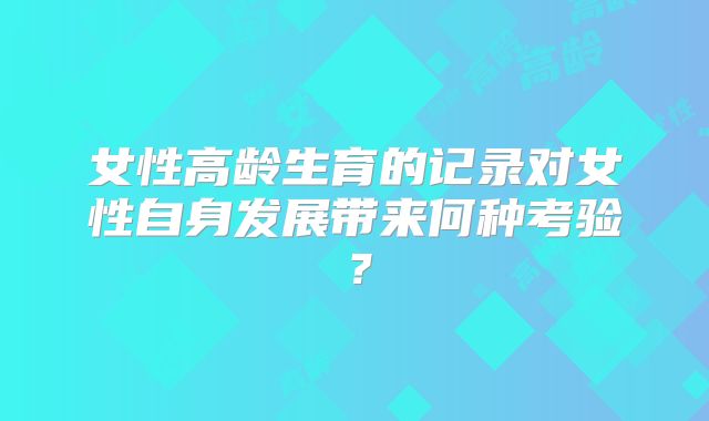 女性高龄生育的记录对女性自身发展带来何种考验？