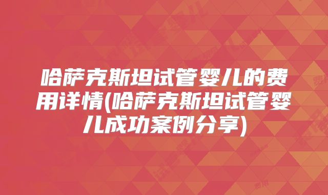 哈萨克斯坦试管婴儿的费用详情(哈萨克斯坦试管婴儿成功案例分享)