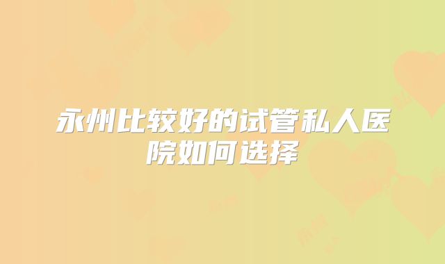 永州比较好的试管私人医院如何选择
