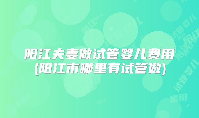阳江夫妻做试管婴儿费用(阳江市哪里有试管做)