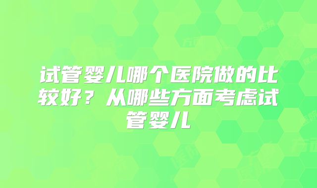 试管婴儿哪个医院做的比较好?从哪些方面考虑试管婴儿