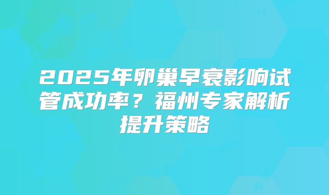2025年卵巢早衰影响试管成功率？福州专家解析提升策略