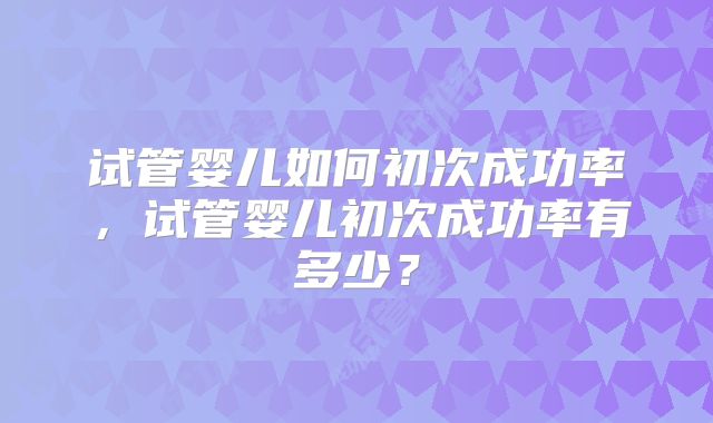试管婴儿如何初次成功率，试管婴儿初次成功率有多少？
