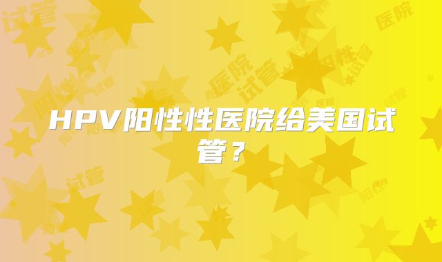 HPV阳性性医院给美国试管？