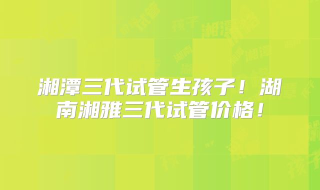 湘潭三代试管生孩子！湖南湘雅三代试管价格！