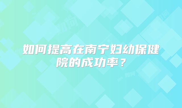 如何提高在南宁妇幼保健院的成功率？