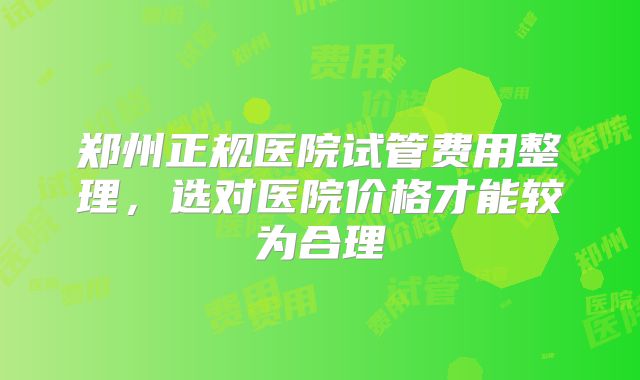 郑州正规医院试管费用整理，选对医院价格才能较为合理