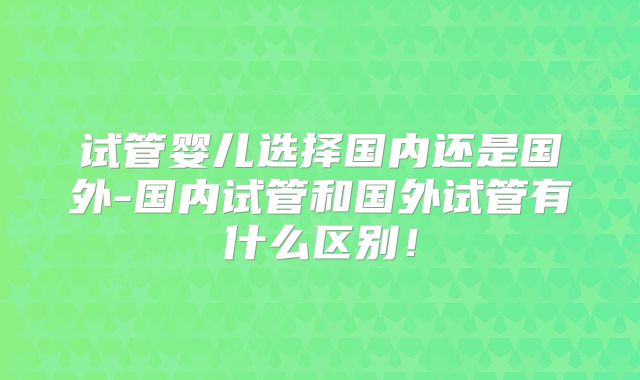 试管婴儿选择国内还是国外-国内试管和国外试管有什么区别!