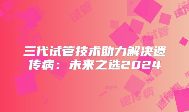 三代试管技术助力解决遗传病：未来之选2024