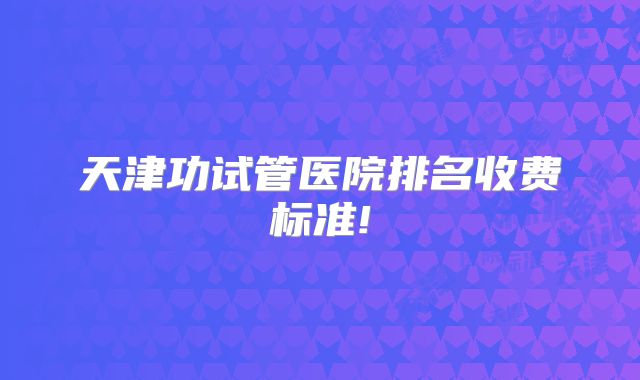 天津功试管医院排名收费标准!