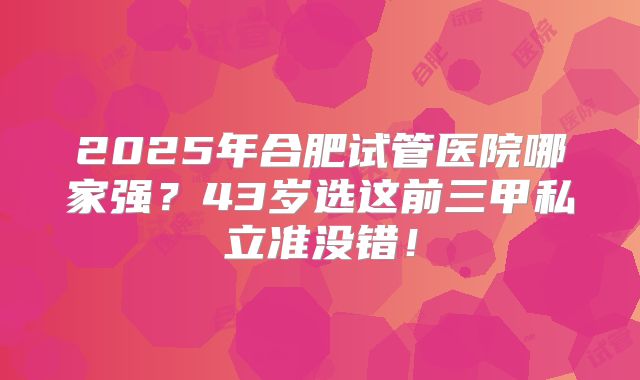 2025年合肥试管医院哪家强？43岁选这前三甲私立准没错！