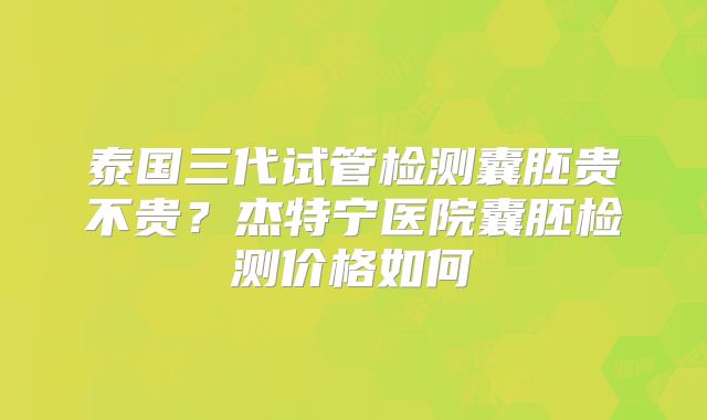 泰国三代试管检测囊胚贵不贵？杰特宁医院囊胚检测价格如何