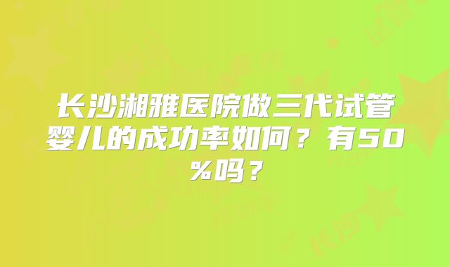 长沙湘雅医院做三代试管婴儿的成功率如何?有50%吗?