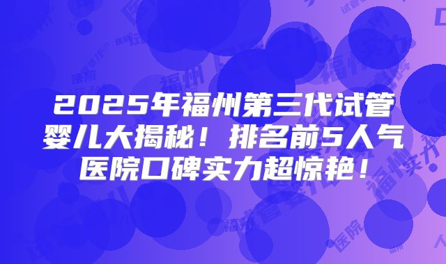 2025年福州第三代试管婴儿大揭秘!排名前5人气医院口碑实力超惊艳!