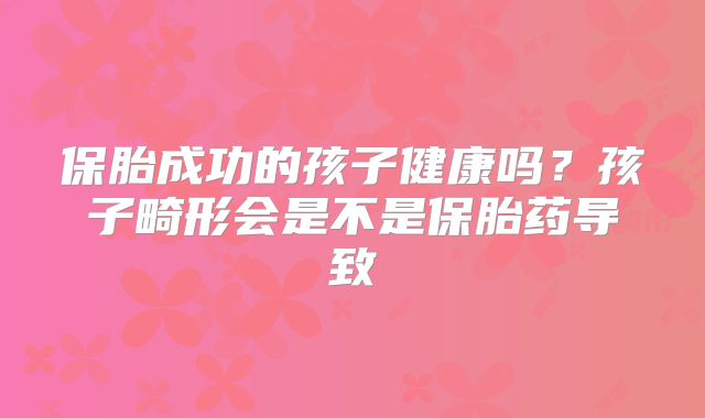 保胎成功的孩子健康吗?孩子畸形会是不是保胎药导致