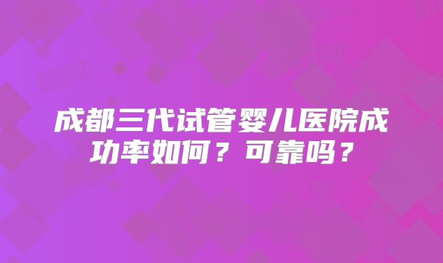 成都三代试管婴儿医院成功率如何？可靠吗？