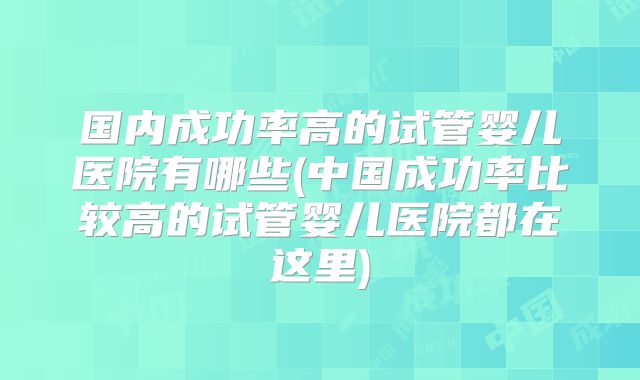 国内成功率高的试管婴儿医院有哪些(中国成功率比较高的试管婴儿医院都在这里)