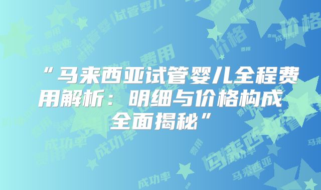 “马来西亚试管婴儿全程费用解析:明细与价格构成全面揭秘”