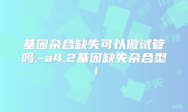 基因杂合缺失可以做试管吗,-a4.2基因缺失杂合型!