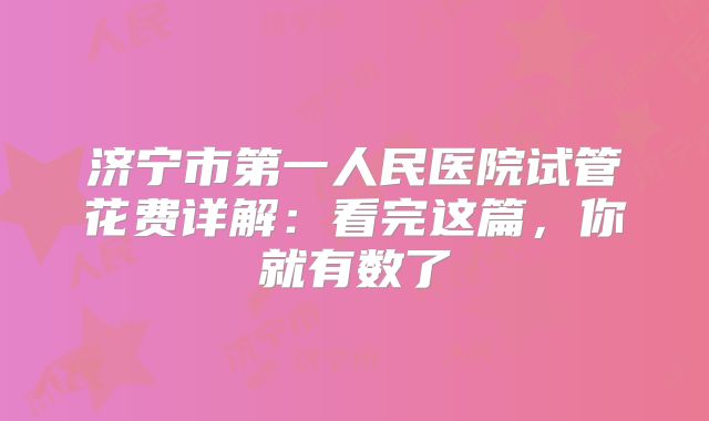 济宁市第一人民医院试管花费详解:看完这篇,你就有数了