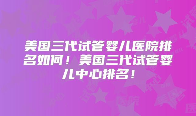 美国三代试管婴儿医院排名如何！美国三代试管婴儿中心排名！