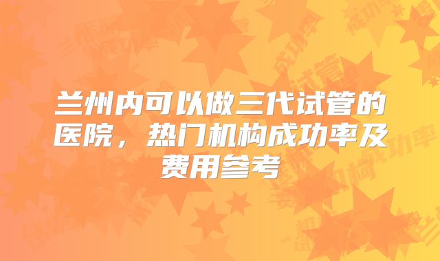 兰州内可以做三代试管的医院，热门机构成功率及费用参考