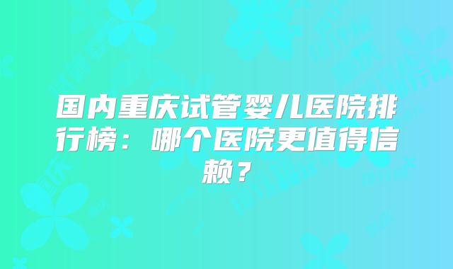 国内重庆试管婴儿医院排行榜:哪个医院更值得信赖?