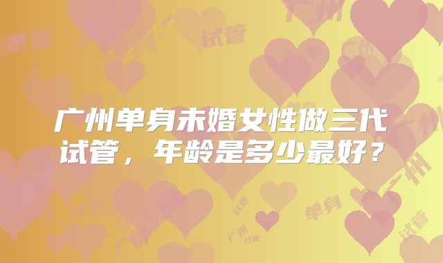广州单身未婚女性做三代试管，年龄是多少最好？
