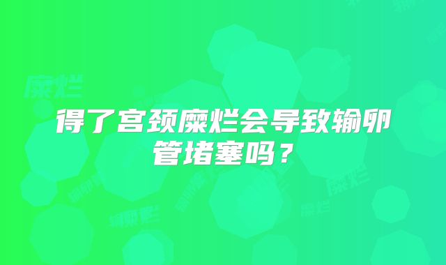 得了宫颈糜烂会导致输卵管堵塞吗？