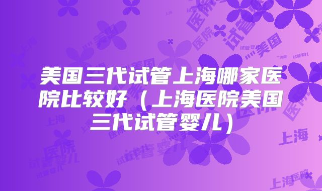 美国三代试管上海哪家医院比较好(上海医院美国三代试管婴儿)