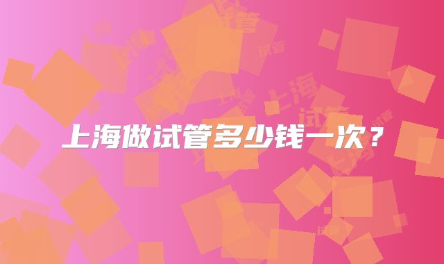 上海做试管多少钱一次?