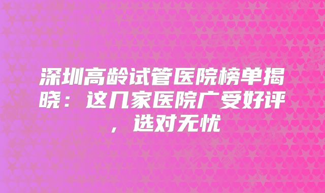 深圳高龄试管医院榜单揭晓:这几家医院广受好评,选对无忧