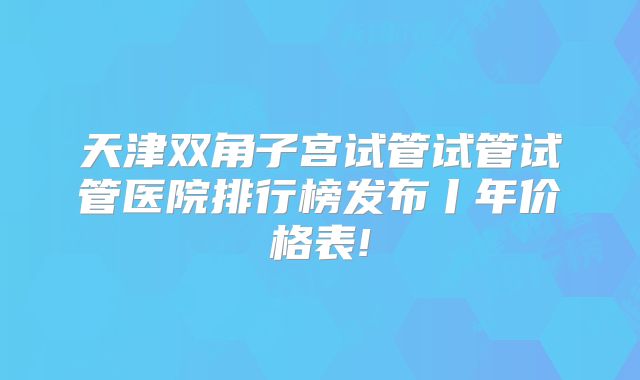 天津双角子宫试管试管试管医院排行榜发布丨年价格表!
