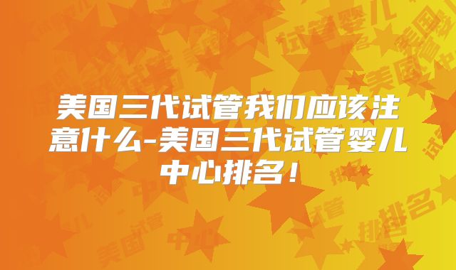 美国三代试管我们应该注意什么-美国三代试管婴儿中心排名！