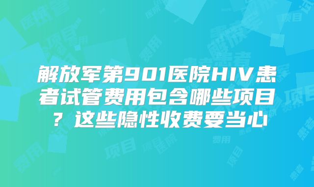解放军第901医院HIV患者试管费用包含哪些项目？这些隐性收费要当心