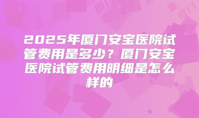 2025年厦门安宝医院试管费用是多少？厦门安宝医院试管费用明细是怎么样的