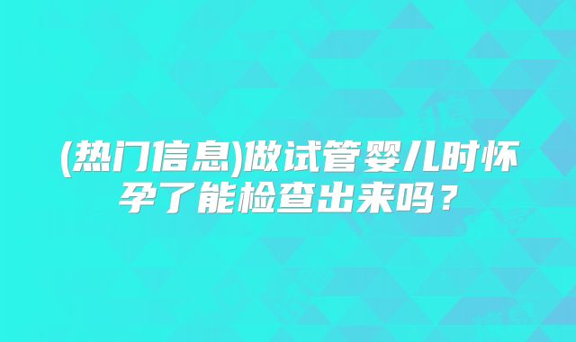 (热门信息)做试管婴儿时怀孕了能检查出来吗?