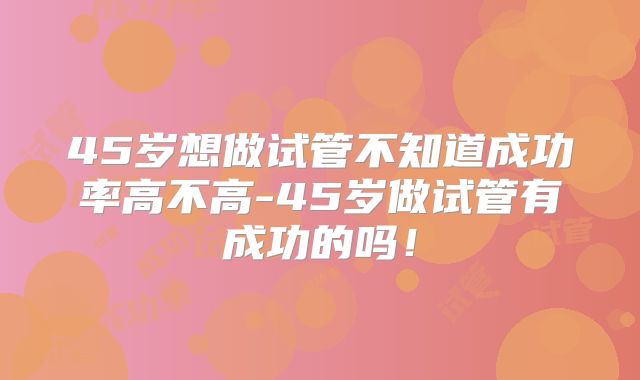 45岁想做试管不知道成功率高不高-45岁做试管有成功的吗！