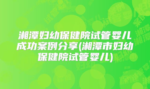 湘潭妇幼保健院试管婴儿成功案例分享(湘潭市妇幼保健院试管婴儿)