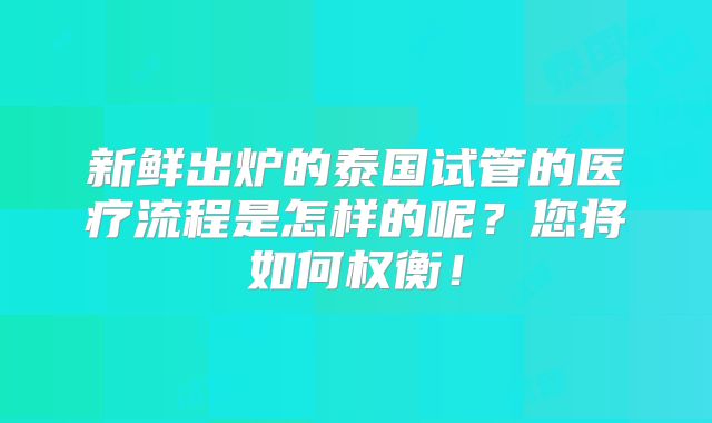 新鲜出炉的泰国试管的医疗流程是怎样的呢?您将如何权衡!