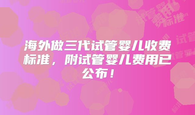 海外做三代试管婴儿收费标准，附试管婴儿费用已公布！