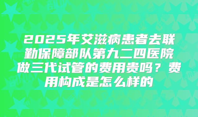 2025年艾滋病患者去联勤保障部队第九二四医院做三代试管的费用贵吗?费用构成是怎么样的