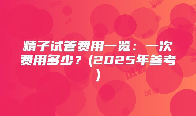 精子试管费用一览：一次费用多少？(2025年参考)