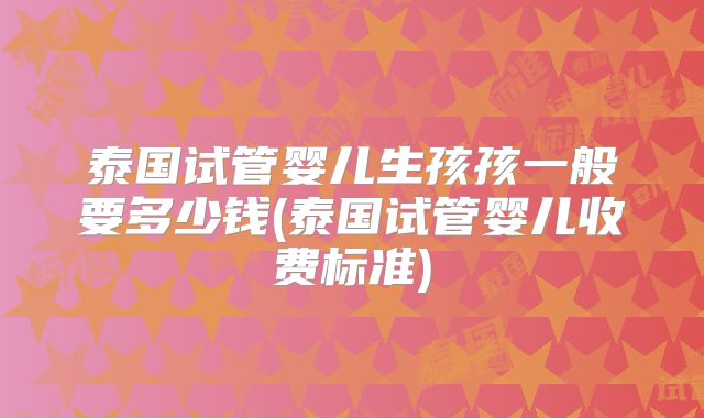 泰国试管婴儿生孩孩一般要多少钱(泰国试管婴儿收费标准)